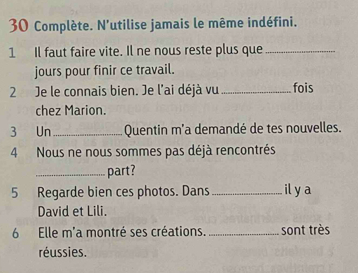 Complète. N'utilise jamais le même indéfini. 
1 Il faut faire vite. Il ne nous reste plus que_ 
jours pour finir ce travail. 
2 Je le connais bien. Je l'ai déjà vu _fois 
chez Marion. 
3 Un_ Quentin m'a demandé de tes nouvelles. 
4 Nous ne nous sommes pas déjà rencontrés 
_part? 
5 Regarde bien ces photos. Dans_ il y a 
David et Lili. 
6 Elle m'a montré ses créations. _sont très 
réussies.