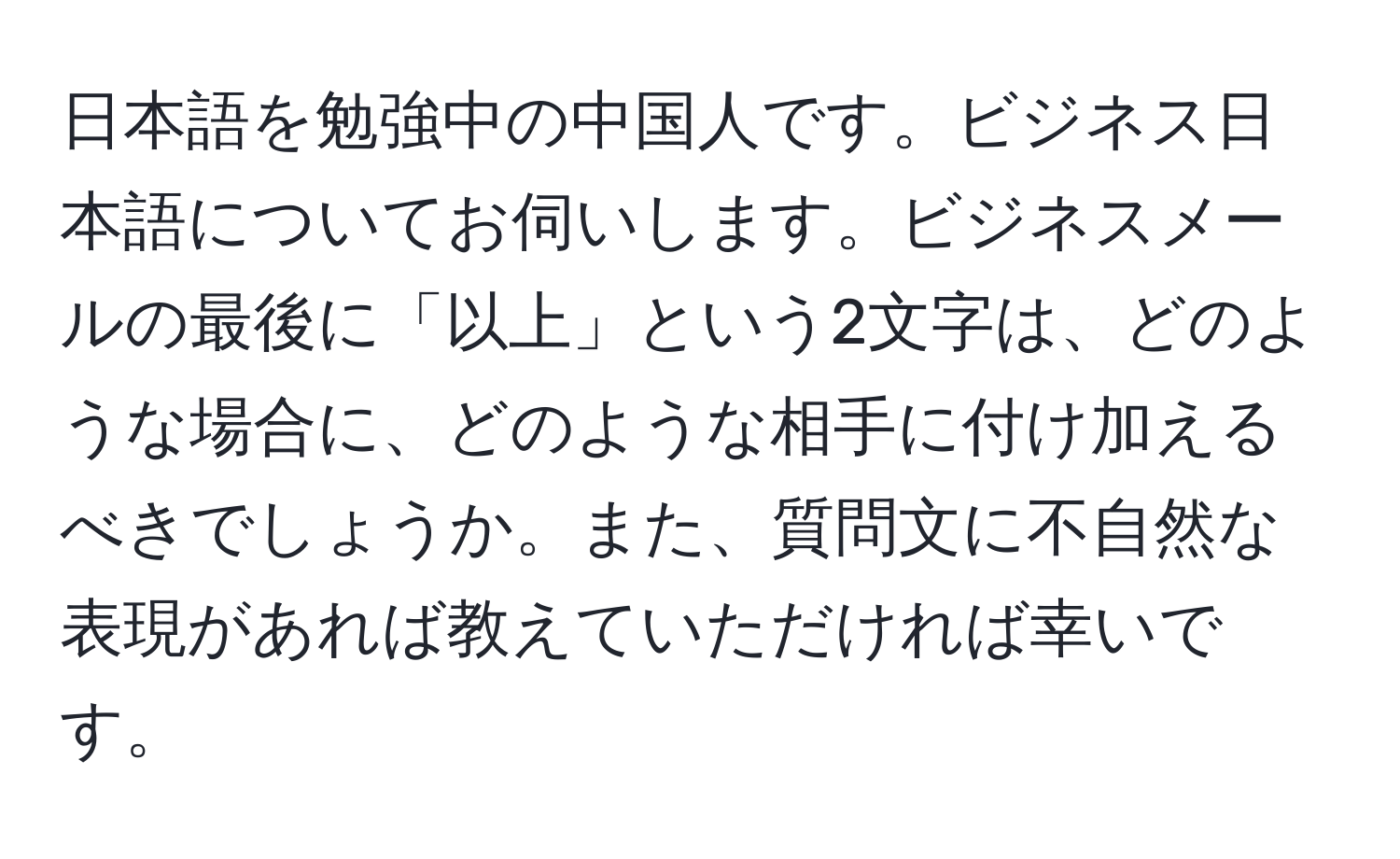 日本語を勉強中の中国人です。ビジネス日本語についてお伺いします。ビジネスメールの最後に「以上」という2文字は、どのような場合に、どのような相手に付け加えるべきでしょうか。また、質問文に不自然な表現があれば教えていただければ幸いです。