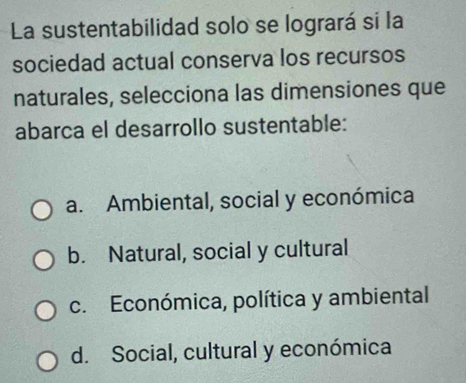 La sustentabilidad solo se logrará si la
sociedad actual conserva los recursos
naturales, selecciona las dimensiones que
abarca el desarrollo sustentable:
a. Ambiental, social y económica
b. Natural, social y cultural
c. Económica, política y ambiental
d. Social, cultural y económica