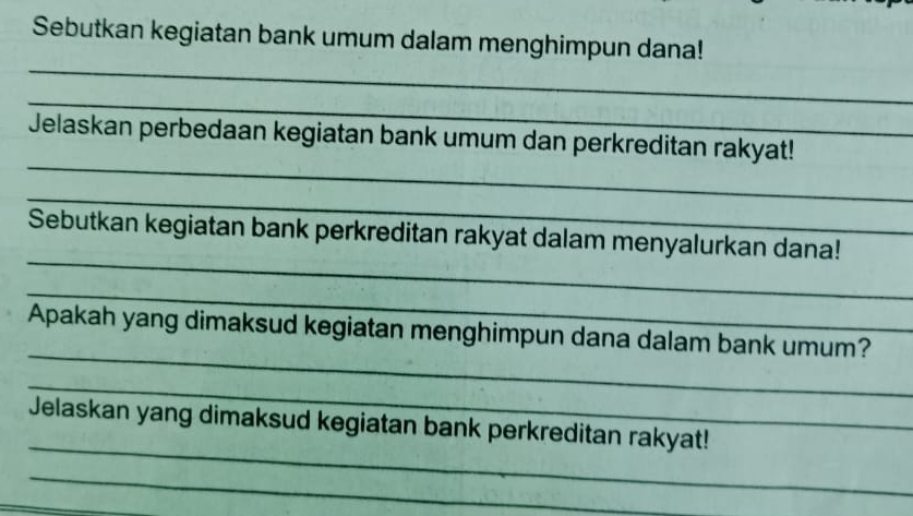 Sebutkan kegiatan bank umum dalam menghimpun dana! 
_ 
_ 
_ 
Jelaskan perbedaan kegiatan bank umum dan perkreditan rakyat! 
_ 
_ 
Sebutkan kegiatan bank perkreditan rakyat dalam menyalurkan dana! 
_ 
_ 
Apakah yang dimaksud kegiatan menghimpun dana dalam bank umum? 
_ 
_ 
Jelaskan yang dimaksud kegiatan bank perkreditan rakyat! 
_