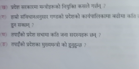 ख) प्रदेश सरकारमा मन्त्रीहरूको नियुक्ति कसले गर्छन् ? 
ग) हाम्रो सविधानअनुसार गण्डकी प्रदेशको कार्यपालिकामा बढीमा कति ज 
हुन सक्छन् ? 
च) तपाईको प्रदेश सभामा कतिजना सदस्यहरू छन् ? 
(ड) तपाईको प्रदेशका मुख्यमन्त्री को हुनुहुन्छ ?