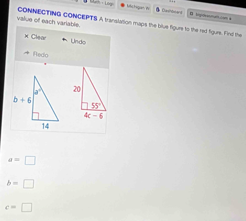 Math - Logi Michigan W Dashboard □ bigideasmath.com @
value of each variable.
CONNECTING CONCEPTS A translation maps the blue figure to the red figure. Find the
× Clear Undo
Redo
a=□
b=□
c=□