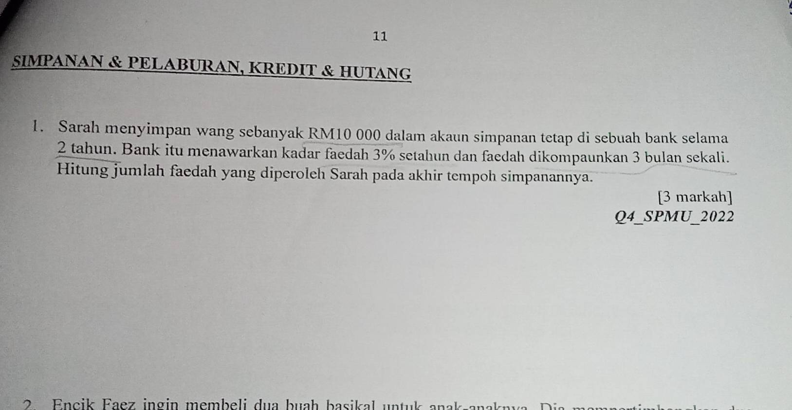 SIMPANAN & PELABURAN, KREDIT & HUTANG 
1. Sarah menyimpan wang sebanyak RM10 000 dalam akaun simpanan tetap di sebuah bank selama
2 tahun. Bank itu menawarkan kadar faedah 3% setahun dan faedah dikompaunkan 3 bulan sekali. 
Hitung jumlah faedah yang diperoleh Sarah pada akhir tempoh simpanannya. 
[3 markah] 
Q4_SPMU_2022 
2 Encik Faez ingin membeli dua buah basikal untuk anak-anaknva, Dia