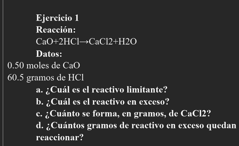 Reacción:
CaO+2HClto CaCl2+H2O
Datos:
0.50 moles de CaO
60.5 gramos de HCl
a. ¿Cuál es el reactivo limitante? 
b. ¿Cuál es el reactivo en exceso? 
c. ¿Cuánto se forma, en gramos, de CaCl2? 
d. ¿Cuántos gramos de reactivo en exceso quedan 
reaccionar?