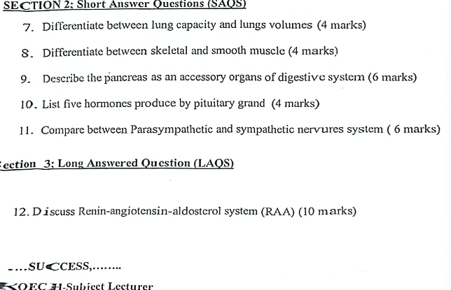 SECTION 2; Short Answer Questions (SAQS) 
7. Differentiate between lung capacity and lungs volumes (4 marks) 
8. Differentiate between skeletal and smooth muscle (4 marks) 
9. Describe the pancreas as an accessory organs of digestive systern (6 marks) 
10. List five hormones produce by pituitary grand (4 marks) 
11. Compare between Parasympathetic and sympathetic nervures system ( 6 marks) 
ection 3; Long Answered Question (LAQS) 
12. D iscuss Renin-angiotensin-aldosterol system (RAA) (10 marks) 
-.. SU⊂CESS,….. 
K OEC HSuhicct Lecturer