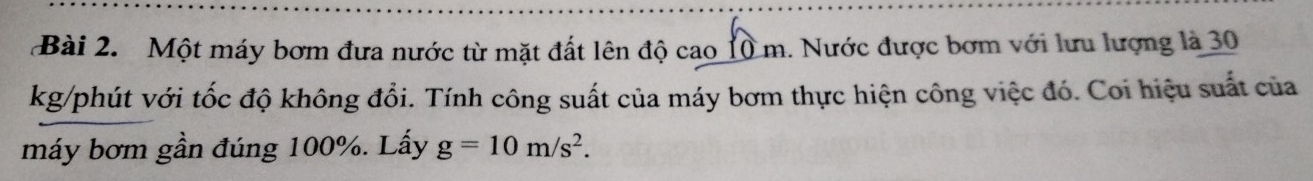 Một máy bơm đưa nước từ mặt đất lên độ cao 10 m. Nước được bơm với lưu lượng là 30
kg /phút với tốc độ không đổi. Tính công suất của máy bơm thực hiện công việc đó. Coi hiệu suất của 
máy bơm gần đúng 100%. Lấy g=10m/s^2.