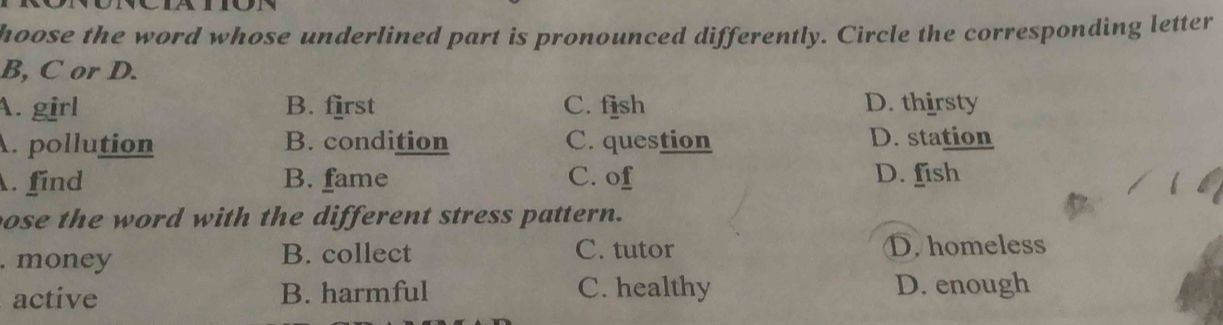 hoose the word whose underlined part is pronounced differently. Circle the corresponding letter
B, C or D.
A. girl B. first C. fish D. thirsty
A. pollution B. condition C. question D. station
. find B. fame C. of D. fish
ose the word with the different stress pattern.
. money B. collect C. tutor D. homeless
active B. harmful C. healthy D. enough