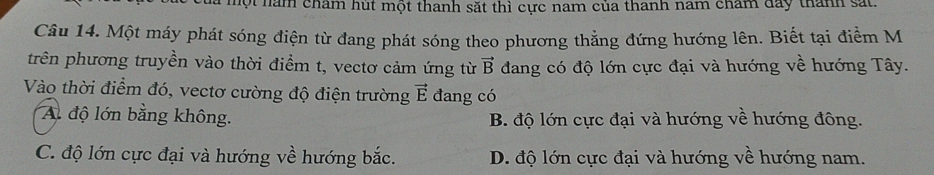 ộ t năm cham hút một thanh sắt thì cực nam của thanh nam chẩm đay thành sắt.
Câu 14. Một máy phát sóng điện từ đang phát sóng theo phương thẳng đứng hướng lên. Biết tại điểm M
trên phương truyền vào thời điểm t, vectơ cảm ứng từ vector B dang có độ lớn cực đại và hướng về hướng Tây.
Vào thời điểm đó, vectơ cường độ điện trường vector E đang có
A. độ lớn bằng không. B. độ lớn cực đại và hướng về hướng đông.
C. độ lớn cực đại và hướng về hướng bắc. D. độ lớn cực đại và hướng về hướng nam.