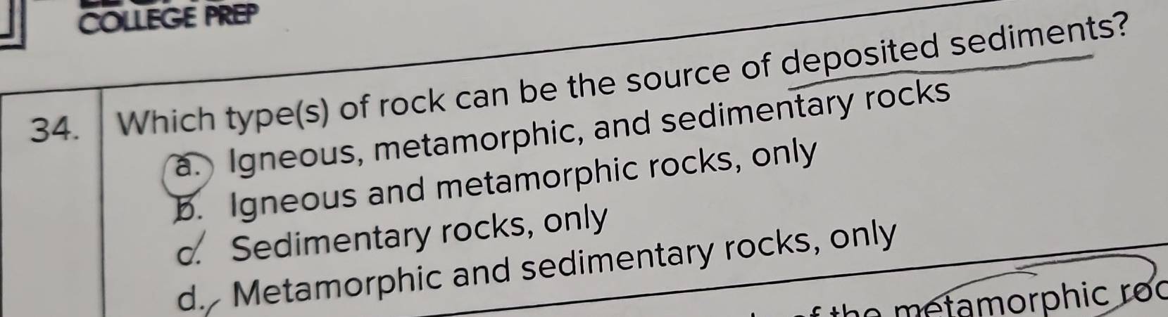 COLLEGE PREP
34. Which type(s) of rock can be the source of deposited sediments?
a. Igneous, metamorphic, and sedimentary rocks
b. Igneous and metamorphic rocks, only
c. Sedimentary rocks, only
d. Metamorphic and sedimentary rocks, only
no m e tamorphic ro c