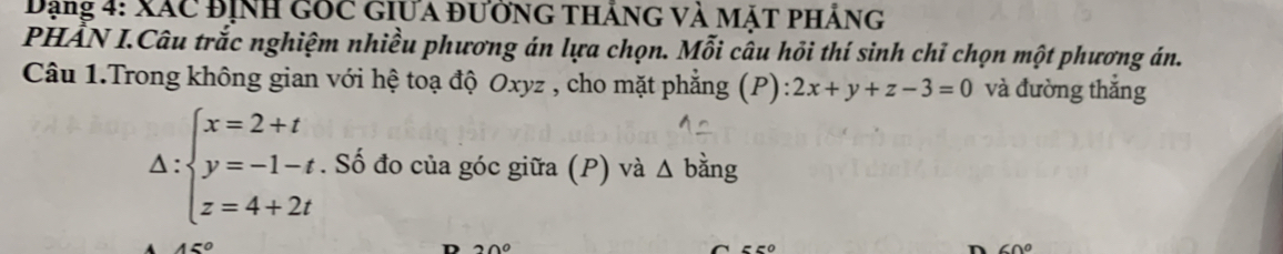 Dạng 4: xác định gốc giưa đường tháng và mặt phảng 
PHẤN I.Câu trắc nghiệm nhiều phương án lựa chọn. Mỗi câu hỏi thí sinh chỉ chọn một phương án. 
Câu 1.Trong không gian với hệ toạ độ Oxyz , cho mặt phẳng (P) 2x+y+z-3=0 và đường thắng
Delta :beginarrayl x=2+t y=-1-t z=4+2tendarray.. Số đo của góc giữa (P) và △ bằng
45°
D 20°
60°