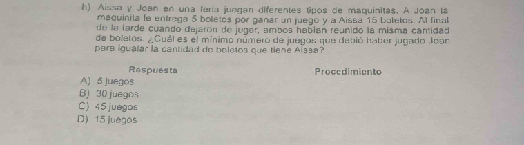 Aissa y Joan en una feria juegan diferentes tipos de maquinitas. A Joan la
maquinita le entrega 5 boletos por ganar un juego y a Aissa 15 boletos. Al final
de la tarde cuando dejaron de jugar, ambos habian reunido la misma cantidad
de boletos. ¿Cuál es el mínimo número de juegos que debió haber jugado Joan
para igualar la cantidad de boletos que tiene Aissa?
Respuesta Procedimiento
A) 5 juegos
B) 30 juegos
C) 45 juegos
D) 15 juegos