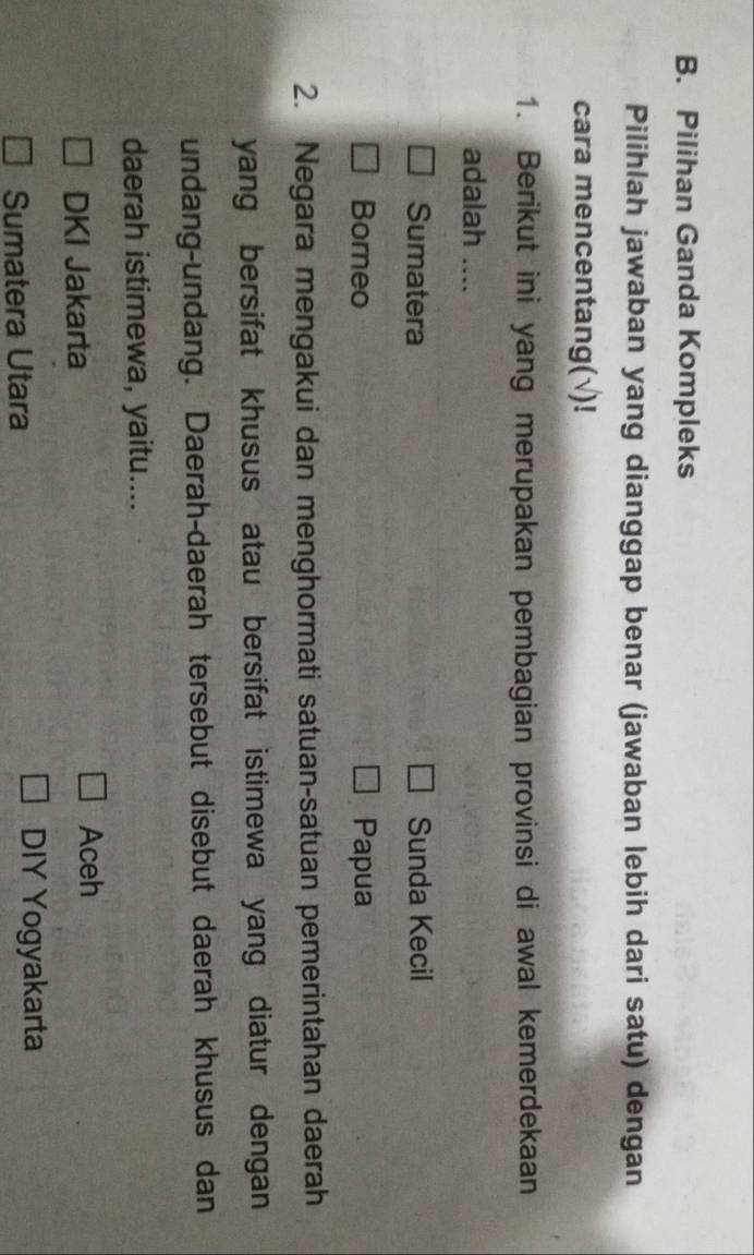 Pilihan Ganda Kompleks
Pilihlah jawaban yang dianggap benar (jawaban lebih dari satu) dengan
cara mencentang(√)!
1. Berikut ini yang merupakan pembagian provinsi di awal kemerdekaan
adalah ....
Sumatera Sunda Kecil
Borneo Papua
2. Negara mengakui dan menghormati satuan-satuan pemerintahan daerah
yang bersifat khusus atau bersifat istimewa yang diatur dengan
undang-undang. Daerah-daerah tersebut disebut daerah khusus dan
daerah istimewa, yaitu....
DKI Jakarta
Aceh
Sumatera Utara
DIY Yogyakarta