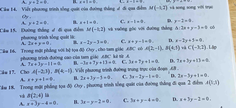 A. y+2=0. B. x+1=0. C. x-1=0. D. y-2=0.
Câu 14. Viết phương trình tổng quát của đường thẳng đ đi qua điểm M(-1;2) và song song với trục
Oy .
A. y+2=0. B. x+1=0. C. x-1=0. D. y-2=0.
Câu 15. Đường thẳng đ đi qua điểm M(-1;2) và vuông góc với đường thắng △ :2x+y-3=0 có
phương trình tổng quát là:
A. 2x+y=0. B. x-2y-3=0. C. x+y-1=0. D. x-2y+5=0.
Câu 16. Trong mặt phẳng với hệ tọa độ Oxy , cho tam giác ABC có A(2;-1),B(4;5) và C(-3;2). Lập
phương trình đường cao của tam giác ABC kẻ từ A.
A. 7x+3y-11=0. B. -3x+7y+13=0. C. 3x+7y+1=0. D. 7x+3y+13=0.
Câu 17. Cho A(-2;3),B(4;-1). Viết phương trình đường trung trực của đoạn AB .
A. x+y+1=0. B. 2x+3y-5=0. C. 3x-2y-1=0. D. 2x-3y+1=0.
Tâu 18. Trong mặt phẳng tọa độ Oxy, phương trình tổng quát của đường thẳng đi qua 2 điểm A(1;1)
và B(2;4) là
A. x+3y-4=0. B. 3x-y-2=0. C. 3x+y-4=0. D. x+3y-2=0.