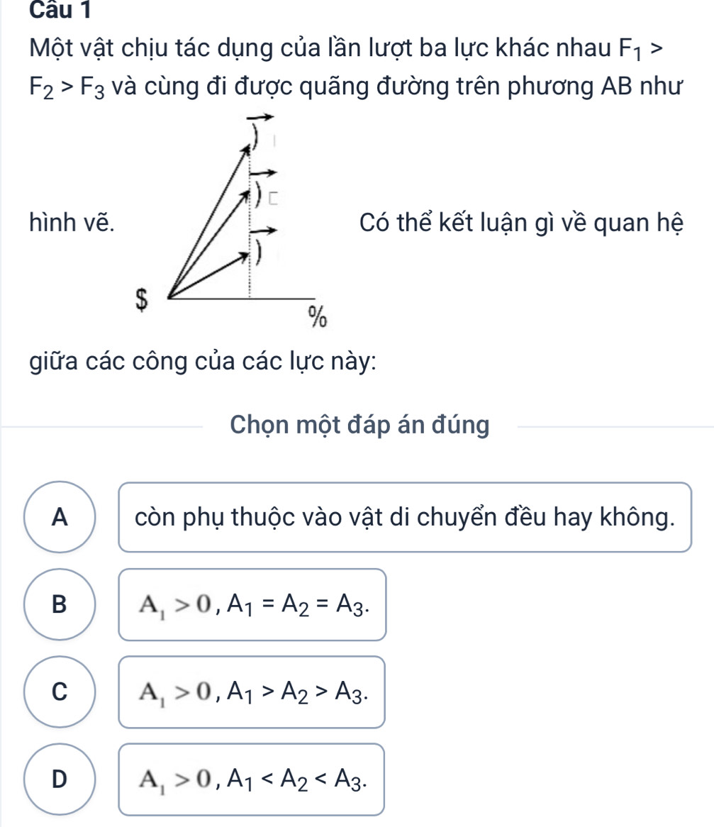 Một vật chịu tác dụng của lần lượt ba lực khác nhau F_1>
F_2>F_3 và cùng đi được quãng đường trên phương AB như
] [
hình vẽ. Có thể kết luận gì về quan hệ
$
%
giữa các công của các lực này:
Chọn một đáp án đúng
A còn phụ thuộc vào vật di chuyển đều hay không.
B A_1>0, A_1=A_2=A_3.
C A_1>0, A_1>A_2>A_3.
D A_1>0, A_1 .