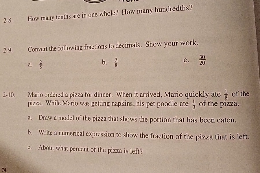 2-8. How many tenths are in one whole? How many hundredths?
2-9. Convert the following fractions to decimals. Show your work.
b.
a.  2/5   3/8  c.  30/20 
2-10. Mario ordered a pizza for dinner. When it arrived, Mario quickly ate  1/8  of the
pizza. While Mario was getting napkins, his pet poodle ate  1/3  of the pizza.
a. Draw a model of the pizza that shows the portion that has been eaten.
b. Write a numerical expression to show the fraction of the pizza that is left.
c. About what percent of the pizza is left?
74