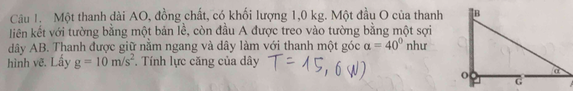 Một thanh dài AO, đồng chất, có khối lượng 1,0 kg. Một đầu O của thanh 
liên kết với tường bằng một bản lề, còn đầu A được treo vào tường bằng một sợi 
dây AB. Thanh được giữ nằm ngang và dây làm với thanh một góc alpha =40° như 
hình vẽ. Lấy g=10m/s^2. Tính lực căng của dây