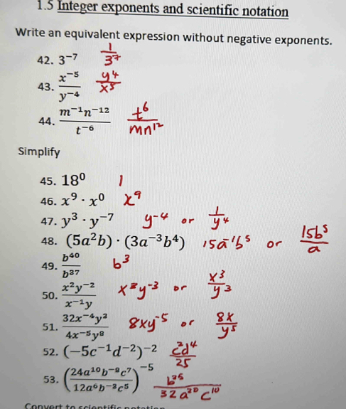 1.5 Integer exponents and scientific notation 
Write an equivalent expression without negative exponents. 
42. 3^(-7)
43.  (x^(-5))/y^(-4) 
44.  (m^(-1)n^(-12))/t^(-6) 
Simplify 
45. 18°
46. x^9· x^0
47. y^3· y^(-7)
48. (5a^2b)· (3a^(-3)b^4)
49.  b^(40)/b^(37) 
50.  (x^2y^(-2))/x^(-1)y 
51.  (32x^(-4)y^2)/4x^(-5)y^8 
52. (-5c^(-1)d^(-2))^-2
53. ( (24a^(10)b^(-8)c^7)/12a^6b^(-3)c^5 )^-5. 
Conver