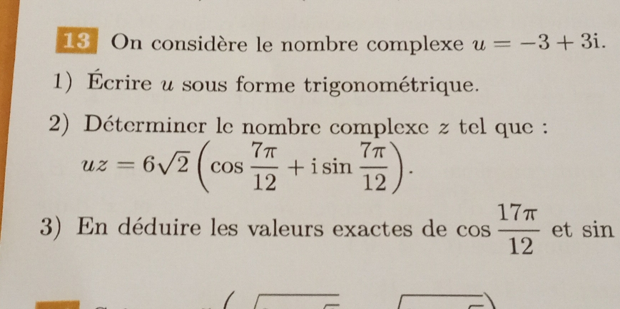 On considère le nombre complexe u=-3+3i. 
1) Écrire u sous forme trigonométrique. 
2) Déterminer le nombre complexe z tel que :
uz=6sqrt(2)(cos  7π /12 +isin  7π /12 ). 
3) En déduire les valeurs exactes de cos  17π /12  et sin