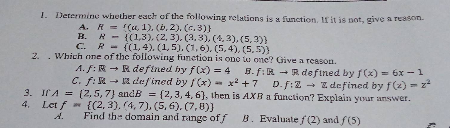 Determine whether each of the following relations is a function. If it is not, give a reason.
A. R= (a,1),(b,2),(c,3)
B. R= (1,3),(2,3),(3,3),(4,3),(5,3)
C. R= (1,4),(1,5),(1,6),(5,4),(5,5)
2. . Which one of the following function is one to one? Give a reason.
A. f: Rto R defined by f(x)=4 B. f:Rto R defined by f(x)=6x-1
C. f:Rto R defined by f(x)=x^2+7 D. f:Zto Z defined by f(z)=z^2
3. If A= 2,5,7 andB= 2,3,4,6 , then is AXB a function? Explain your answer.
4. Let f= (2,3),(4,7),(5,6),(7,8)
A. Find the domain and range of f B . Evaluate f(2) and f(5)