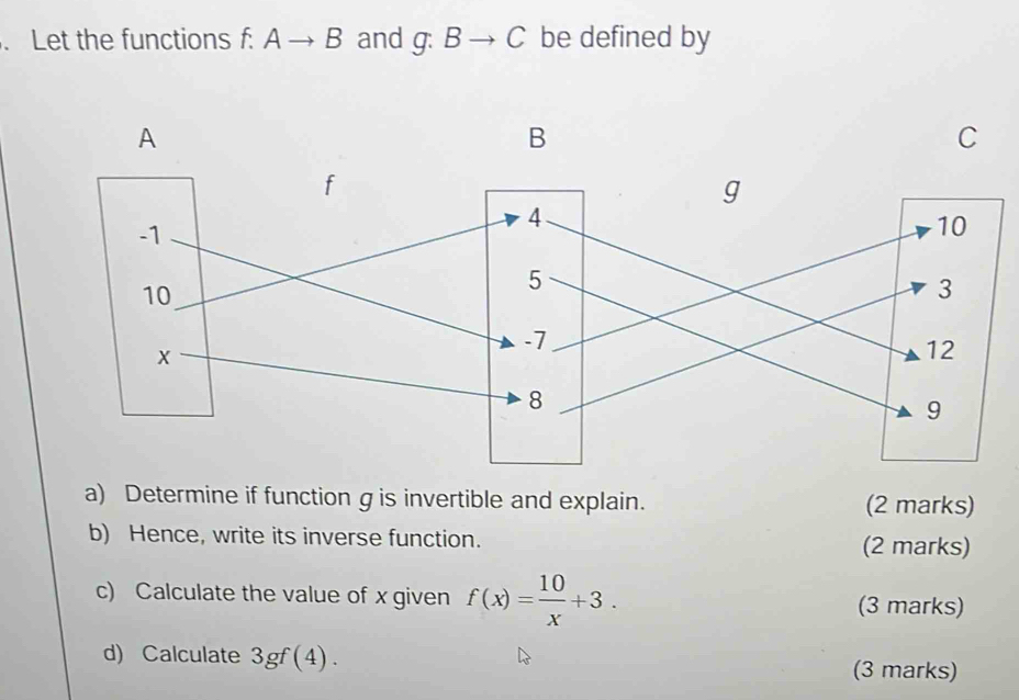 Let the functions f: f:Ato B and g:Bto C be defined by 
a) Determine if function g is invertible and explain. (2 marks) 
b) Hence, write its inverse function. (2 marks) 
c) Calculate the value of x given f(x)= 10/x +3. (3 marks) 
d) Calculate 3gf(4). (3 marks)