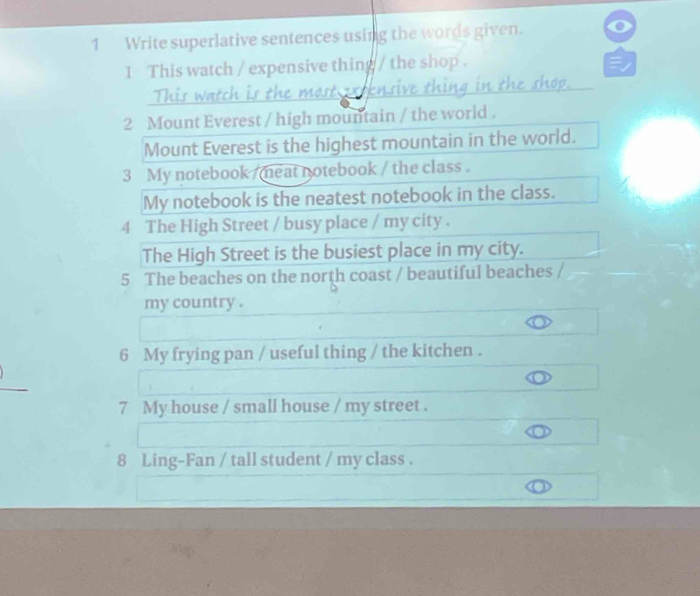 Write superlative sentences using the words given. a 
1 This watch / expensive thing / the shop . 
This watch is the most extensive thing in the shop. 
2 Mount Everest / high mountain / the world . 
Mount Everest is the highest mountain in the world. 
3 My notebook / meat notebook / the class . 
My notebook is the neatest notebook in the class. 
4 The High Street / busy place / my city . 
The High Street is the busiest place in my city. 
5 The beaches on the north coast / beautiful beaches /_ 
my country . 
6 My frying pan / useful thing / the kitchen . 
7 My house / small house / my street . 
8 Ling-Fan / tall student / my class .