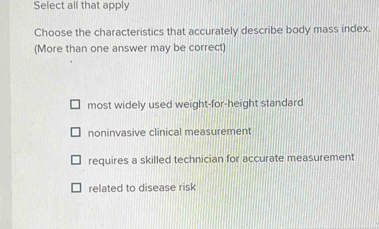 Select all that apply
Choose the characteristics that accurately describe body mass index.
(More than one answer may be correct)
most widely used weight-for-height standard
noninvasive clinical measurement
requires a skilled technician for accurate measurement
related to disease risk