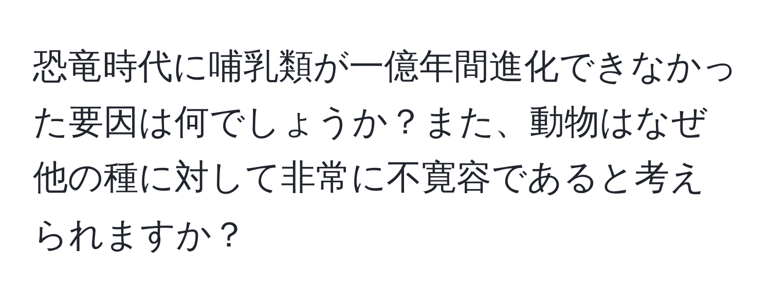 恐竜時代に哺乳類が一億年間進化できなかった要因は何でしょうか？また、動物はなぜ他の種に対して非常に不寛容であると考えられますか？