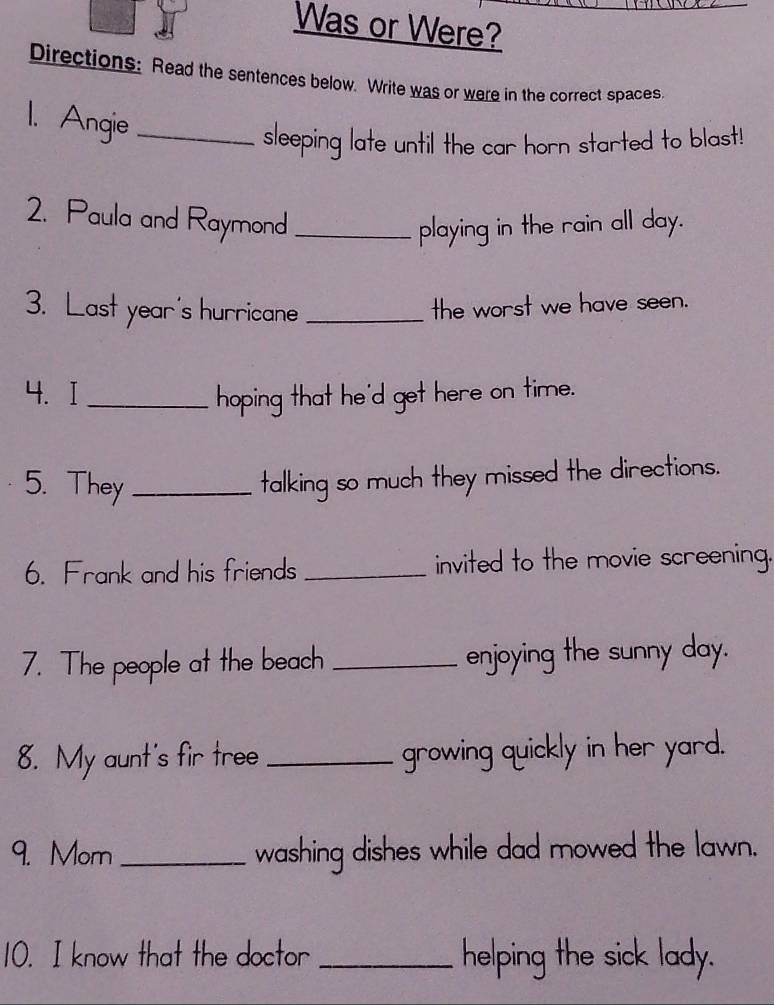 Was or Were? 
Directions: Read the sentences below. Write was or were in the correct spaces. 
1. Angie_ 
sleeping late until the car horn started to blast! 
2. Paula and Raymond _playing in the rain all day. 
3. Last year's hurricane _the worst we have seen. 
4. I _hoping that he'd get here on time. 
5. They_ 
talking so much they missed the directions. 
6. Frank and his friends _invited to the movie screening. 
7. The people at the beach _enjoying the sunny day. 
8. My aunt's fir tree _growing quickly in her yard. 
9. Mom_ washing dishes while dad mowed the lawn. 
10. I know that the doctor _helping the sick lady.