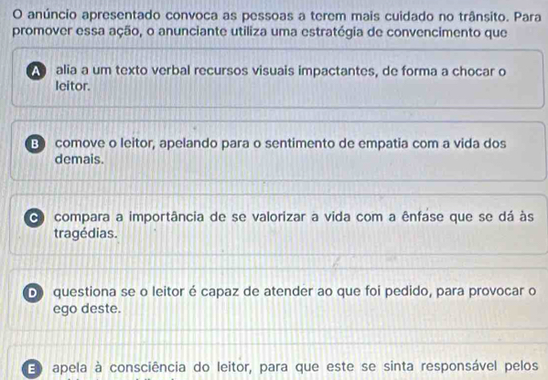 anúncio apresentado convoca as pessoas a terem mais cuidado no trânsito. Para
promover essa ação, o anunciante utiliza uma estratégia de convencimento que
alia a um texto verbal recursos visuais impactantes, de forma a chocar o
leitor.
B comove o leitor, apelando para o sentimento de empatia com a vida dos
demais.
C compara a importância de se valorizar a vida com a ênfase que se dá às
tragédias.
D questiona se o leitor é capaz de atender ao que foi pedido, para provocar o
ego deste.
E apela à consciência do leitor, para que este se sinta responsável pelos