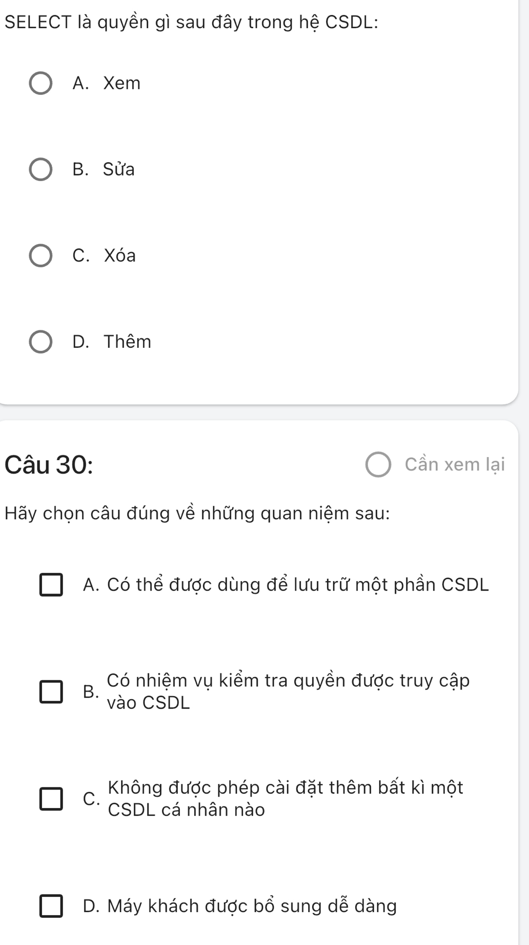 SELECT là quyền gì sau đây trong hệ CSDL:
A. Xem
B. Sửa
C. Xóa
D. Thêm
Câu 30: Cần xem lại
Hãy chọn câu đúng về những quan niệm sau:
A. Có thể được dùng để lưu trữ một phần CSDL
B. Có nhiệm vụ kiểm tra quyền được truy cập
vào CSDL
C. Không được phép cài đặt thêm bất kì một
CSDL cá nhân nào
D. Máy khách được bổ sung dễ dàng