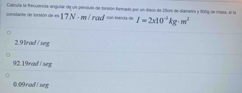 Calcula la frecuencia angular de un péndulo de torsión formado por un disco de 25cm de diámetro y 500g de masa, sí la
constante de torsión de es 17N · m/ rad con inercia de I=2x10^(-3)kg· m^2
2.91rad / seg
92.19rad / seg
0.09rad / seg