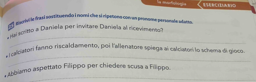 la morfologia ESERCIZIARIO 
Riscrivi le frasi sostituendo i nomi che si ripetono con un pronome personale adatto. 
_ 
Hai scritto a Daniela per invitare Daniela al ricevimento? 
_ 
l calciatori fanno riscaldamento, poi l'allenatore spiega ai calciatori lo schema di gioco. 
_ 
Abbiamo aspettato Filippo per chiedere scusa a Fílippo.