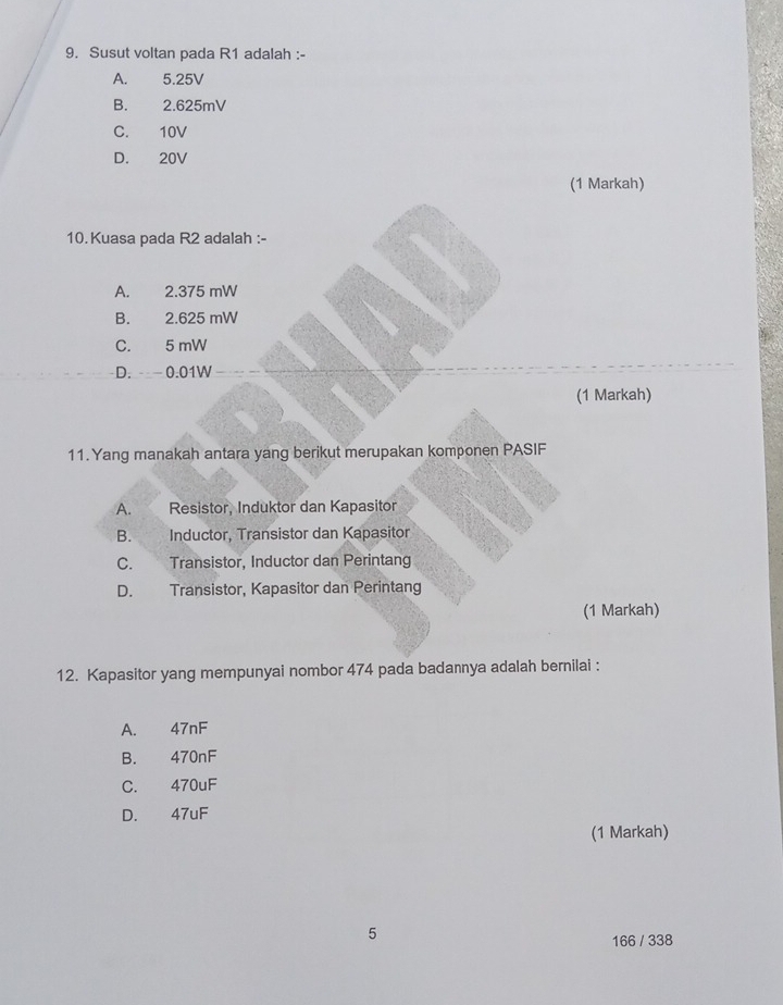 Susut voltan pada R1 adalah :-
A. 5.25V
B. 2.625mV
C. 10V
D. 20V
(1 Markah)
10. Kuasa pada R2 adalah :-
A. : 2.375 mW
B. 2.625 mW
C. 5 mW
D. 0.01W
(1 Markah)
11. Yang manakah antara yang berikut merupakan komponen PASIF
A. Resistor, Induktor dan Kapasitor
B. Inductor, Transistor dan Kapasitor
C. Transistor, Inductor dan Perintang
D. Transistor, Kapasitor dan Perintang
(1 Markah)
12. Kapasitor yang mempunyai nombor 474 pada badannya adalah bernilai :
A. 47nF
B. 470nF
C. 470uF
D. 47uF
(1 Markah)
5
166 / 338