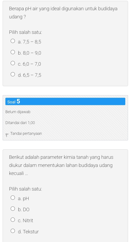 Berapa pH air yang ideal digunakan untuk budidaya
udang ?
Pilih salah satu:
a. 7, 5 - 8, 5
b. 8, 0-9, 0
C. 6, 0-7, 0
d. 6, 5 - 7, 5
Soal 5
Belum dijawab
Ditandai dari 1,00
Tandai pertanyaan
Berikut adalah parameter kimia tanah yang harus
diukur dalam menentukan lahan budidaya udang
kecuali ...
Pilih salah satu:
a. pH
b. DO
c. Nitrit
d. Tekstur