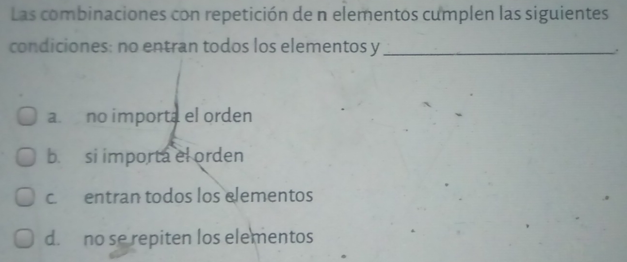 Las combinaciones con repetición de n elementos cumplen las siguientes
condiciones: no entran todos los elementos y _
a. no importa el orden
b. si importa el orden
c. entran todos los elementos
d. no se repiten los elementos