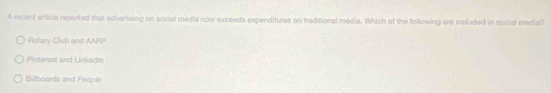 A recent article reported that advertising on social media now exceeds expenditures on traditional media. Which of the following are included in social medis?
Rotary Club and AARP
Pintarest and Linkedin
Billboards and People