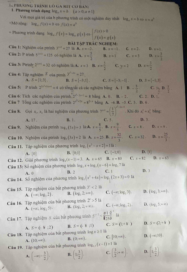 phương trình lỏ ga rIt cơ bản:
1. Phương trình dạng log _ax=b(a>0;a!= 1)
Với mọi giá trị của b phương trình có một nghiệm duy nhất log _ax=b x=a^b
+Mở rộng: log _af(x)=bLeftrightarrow f(x)=a^b
+ Phương trình dạng log _af(x)=log _ag(x)Leftrightarrow beginarrayl f(x)>0 f(x)=g(x)endarray.
Bài tập trác nghiệm:
Câu 1: Nghiệm của ptrình 3^(x+2)=27 là A. x=-2. B. x=-1. C. x=2. D. x=1.
Câu 2: P trình 5^(2x+1)=125 có nghiệm là A,x= 5/2  B. x=1 C. x=3 D. x= 3/2 
Câu 3: Ptrinh 2^(2x+1)=32 có nghiệm là:A. x=3 B. x= 5/2  C. x=2 D. x= 3/2 
Câu 4: Tập nghiệm S của ptnh 3^(x^2)-2x=27.
A. S= 1;3 . B. S= -3;1 . C. S= -3;-1 . D. S= -1;3 .
Câu 5: P trình 2^(2x^2)+5x+4=4 có tổng tất cả các nghiệm bằng A. 1 B. - 5/2 · C. 3 D.  5/2 ·
Câu 6: Tích các nghiệm của ptrình 2^(x^2)-2x+1=8 bằng A. 0. B. - 2. C. 2. D. 1 
Câu 7 Tổng các nghiệm của ptrình 2^(x^2)+2x=8^(2-x) bằng A. -6.B. -5 . C. 5 . D. 6 .
Câu 8. Gọi x_1,x_2 là hai nghiệm của phương trình 7^(x+1)=( 1/7 )^x^2-2x-3. Khi đó x_1^(2+x_2^2 bằng:
A. 17 . B. 1 . C. 5 . D. 3 .
Câu 9. Nghiệm của ptrình log _2)(5x)=3 là:A. x= 8/5 . B. x= 9/5 . C. x=8. D. x=9.
Câu 10. Nghiệm của ptrình log _5(3x)=2 là A. x=25. B. x= 32/3 . C. x=32. D. x= 25/3 ·
Câu 11. Tập nghiệm của phương trình log _2(x^2-x+2)=1 là :
A.  0  0:1 C.  -1;0 D. 1
B.
Câu 12. Giải phương trình log _4(x-1)=3. A. x=65 B. x=80 C. x=82 D. x=63
Câu 13: Số nghiệm của phương trình log _3x+log _3(x-6)=log _371a
A. 0 B. 2 C. 1 D. 3
Câu 14. Số nghiệm của phương trình log _3(x^2+4x)+log _ 1/3 (2x+3)=0 là
Câu 15. Tập nghiệm của bắt phương trình 3^x<2</tex> là
A. (-∈fty ;log _32). B. (log _32;+∈fty ). C. (-∈fty ;log _23). D. (log _23;+∈fty ).
Câu 16. Tập nghiệm của bắt phương trình 2^x>5 là
A. (-∈fty ;log _25). B. (log _52;+∈fty ). C. (-∈fty ;log _52). D. (log _25;+∈fty )
Câu 17. Tập nghiệm S của bất phương trình 5^(x+2)
A. S=(-4;2) B. S=(-4;1) C. S=(1;+forall ) D. S=(2;+forall )
Câu 18. Tập nghiệm của bắt phương trình log x≥ 1 là
A. (10;+∈fty ). B. (0;+∈fty ). C. [10,+∈fty ). D. (-∈fty ;10).
Câu 19. Tập nghiệm của bất phương trình log _0.5(x-1)>11a
A. (-∈fty ;- 3/2 ). B. (1: 3/2 ). C. ( 3/2 ;+∈fty ). D. [1; 3/2 ).