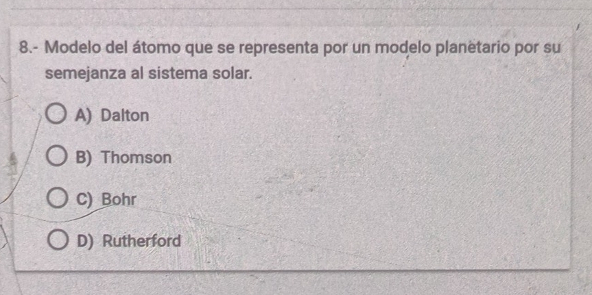 8.- Modelo del átomo que se representa por un modelo planëtario por su
semejanza al sistema solar.
A) Dalton
B) Thomson
C) Bohr
D) Rutherford