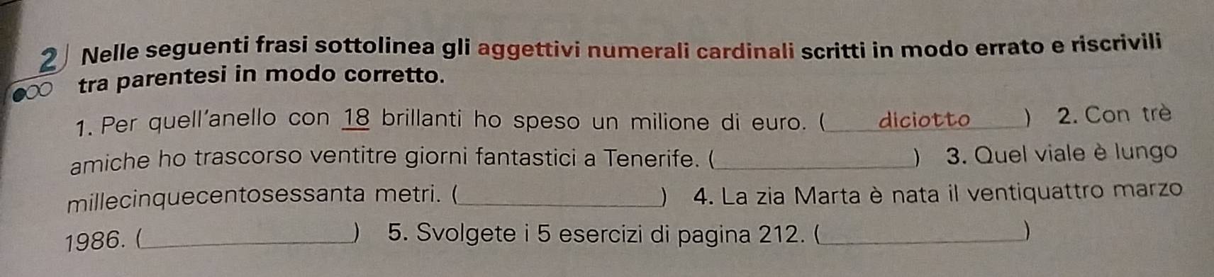 Nelle seguenti frasi sottolinea gli aggettivi numerali cardinali scritti in modo errato e riscrivili
20 tra parentesi in modo corretto. 
1. Per quell'anello con 18 brillanti ho speso un milione di euro. ( _diciotto_ ) 2. Con trè 
amiche ho trascorso ventitre giorni fantastici a Tenerife. ( _) 3. Quel viale è lungo 
millecinquecentosessanta metri. ( _ 4. La zia Marta è nata il ventiquattro marzo 
1986.(_ ) 5. Svolgete i 5 esercizi di pagina 212. (_ )