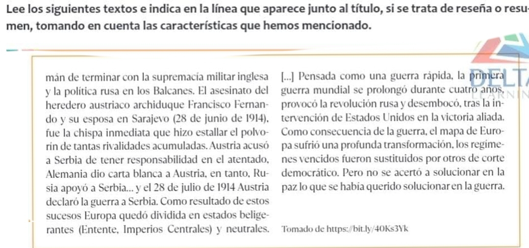 Lee los siguientes textos e indica en la línea que aparece junto al título, si se trata de reseña o resu 
men, tomando en cuenta las características que hemos mencionado. 
mán de terminar con la supremacía militar inglesa [...] Pensada como una guerra rápida, la primera 
y la política rusa en los Balcanes. El asesinato del guerra mundial se prolongó durante cuatro años, 
heredero austriaco archiduque Francisco Fernan- provocó la revolución rusa y desembocó, tras la in- 
do y su esposa en Sarajevo (28 de junio de 1914), tervención de Estados Unidos en la victoria aliada. 
fue la chispa inmediata que hizo estallar el polvo- Como consecuencia de la guerra, el mapa de Euro- 
rín de tantas rivalidades acumuladas. Austria acusó pa sufrió una profunda transformación, los regíme- 
a Serbia de tener responsabilidad en el atentado, nes vencidos fueron sustituidos por otros de corte 
Alemania dio carta blanca a Austria, en tanto, Ru- democrático. Pero no se acertó a solucionar en la 
sia apoyó a Serbia... y el 28 de julio de 1914 Austria paz lo que se había querido solucionar en la guerra. 
declaró la guerra a Serbia. Como resultado de estos 
sucesos Europa quedó dividida en estados belige- 
rantes (Entente, Imperios Centrales) y neutrales. Tomado de https://bit.ly/40Ks3Yk