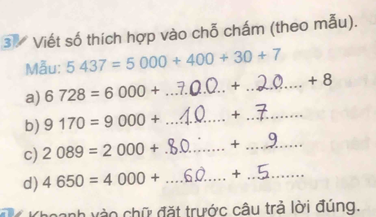 Viết số thích hợp vào chỗ chấm (theo mẫu). 
Mẫu: 5437=5000+400+30+7
a) 6728=6000+ _ +_ 
+ 8
b) 9170=9000+ _ +_ 
c) 2089=2000+ _ 
_ +
d) 4650=4000+ _ +_ 
ch v à o chữ đặt trước câu trả lời đúng.