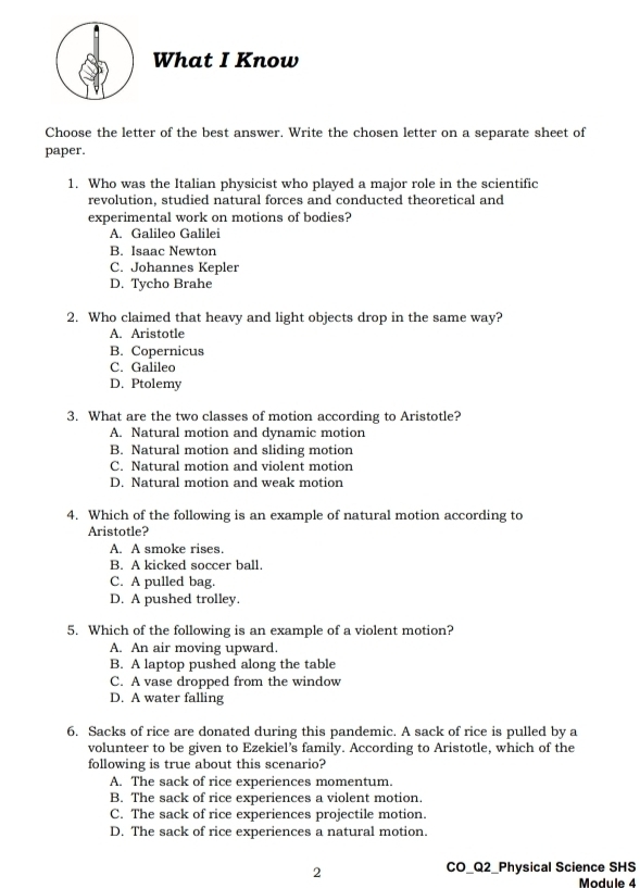 What I Know
Choose the letter of the best answer. Write the chosen letter on a separate sheet of
paper.
1. Who was the Italian physicist who played a major role in the scientific
revolution, studied natural forces and conducted theoretical and
experimental work on motions of bodies?
A. Galileo Galilei
B. Isaac Newton
C. Johannes Kepler
D. Tycho Brahe
2. Who claimed that heavy and light objects drop in the same way?
A. Aristotle
B. Copernicus
C. Galileo
D. Ptolemy
3. What are the two classes of motion according to Aristotle?
A. Natural motion and dynamic motion
B. Natural motion and sliding motion
C. Natural motion and violent motion
D. Natural motion and weak motion
4. Which of the following is an example of natural motion according to
Aristotle?
A. A smoke rises.
B. A kicked soccer ball.
C. A pulled bag.
D. A pushed trolley.
5. Which of the following is an example of a violent motion?
A. An air moving upward.
B. A laptop pushed along the table
C. A vase dropped from the window
D. A water falling
6. Sacks of rice are donated during this pandemic. A sack of rice is pulled by a
volunteer to be given to Ezekiel’s family. According to Aristotle, which of the
following is true about this scenario?
A. The sack of rice experiences momentum.
B. The sack of rice experiences a violent motion.
C. The sack of rice experiences projectile motion.
D. The sack of rice experiences a natural motion.
2
CO_Q2_Physical Science SHS
Module 4