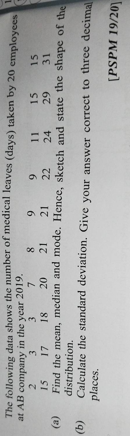 The following data shows the number of medical leaves (days) taken by 20 employees 
at AB company in the year 2019.
2 3 3 7 8 9 9 11 15 15
15 17 18 20 21 21 22 24 29 31
(a) Find the mean, median and mode. Hence, sketch and state the shape of the 
distribution. 
(b) Calculate the standard deviation. Give your answer correct to three decimal 
places. 
[PSPM 19/20]