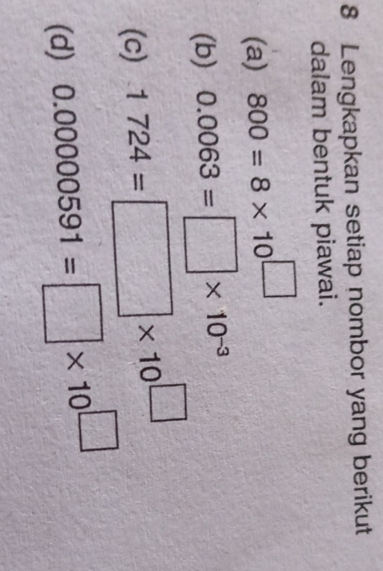 Lengkapkan setiap nombor yang berikut 
dalam bentuk piawai. 
(a) 800=8* 10^(□)
(b) 0.0063=□ * 10^(-3)
(c) 1724=□ * 10^(□)
(d) 0.00000591=□ * 10^(□)