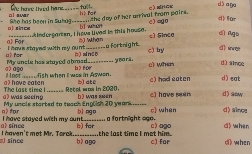 We have lived here._ fall. c) since
d) ago
a) ever
b) for
She has been in Suhag.. the day of her arrival from pairs.
b) when c) ago
d) for
a) since d) Ago
kindergarten, I have lived in this house.
a) For b) When c) Since
I have stayed with my aunt _a fortnight.
c) by
d) ever
a) for b) since
My uncle has stayed abroad_ years.
a) ago b) for c) when
d) since
I last ......... fish when I was in Aswan. d) eat
a) have eaten b) ate c) had eaten
The last time I_ Retal was in 2020.
a) was seeing b) was seen c) have seen
d) saw
My uncle started to teach English 20 years........
a) for b) ago c) when d) since
I have stayed with my aunt._ a fortnight ago.
a) since b) for c) ago d) when
I haven`t met Mr. Tarek_ the last time I met him.
a) since b) ago c) for d) when