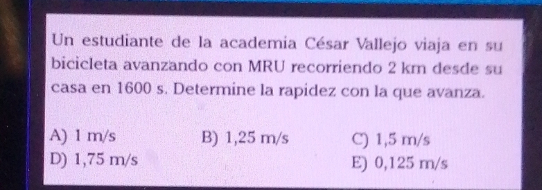 Un estudiante de la academia César Vallejo viaja en su
bicicleta avanzando con MRU recorriendo 2 km desde su
casa en 1600 s. Determine la rapidez con la que avanza.
A) 1 m/s B) 1,25 m/s C) 1,5 m/s
D) 1,75 m/s E) 0,125 m/s