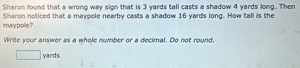 Sharon found that a wrong way sign that is 3 yards tall casts a shadow 4 yards long. Then 
Sharon noticed that a maypole nearby casts a shadow 16 yards long. How tall is the 
maypole? 
Write your answer as a whole number or a decimal. Do not round.
yards