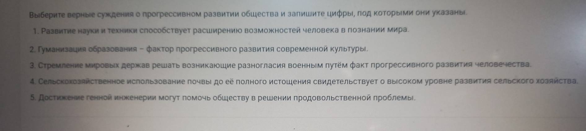 Выберите верные суждения о прогрессивном развитии обШества и залишите цифрыί, πод ΚоторыΙми они указаны
1. Развитие наукии техники слособствует расширению возможностей человека в лознании мира.
2. Γуманизация образования - фактор прогрессивного развития современной культуры.
3. Стремление мировьх держав решать возникаюшие разногласия военным πутем факт πрогрессивного развития человечества.
4. Сельскокозяйственное ислользование πочвыι до её полного истошения свидетельствует о выΙсоком уровне развития сельского хозяйства.
5. Достижкение генной инженерии могут πомочь обшеству в решении πродовольственной πроблемь