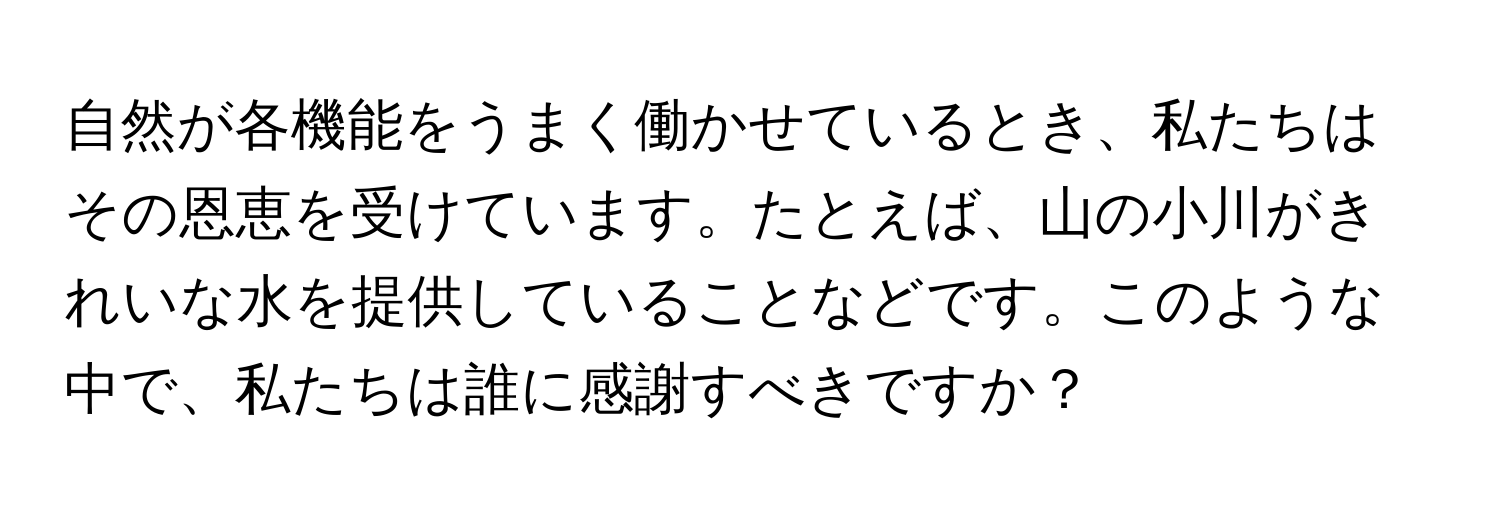 自然が各機能をうまく働かせているとき、私たちはその恩恵を受けています。たとえば、山の小川がきれいな水を提供していることなどです。このような中で、私たちは誰に感謝すべきですか？