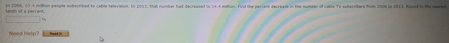 In 2006, 65.4 million people subscribed to cable television. In 2013, that number had decreased to 54.4 million. Find the percent decrease in the number of cable TV subscribers from 2006 to 2013. Round to the nearest 
tenth of a percent.
f(x)= □ /□   %
Need Help? Read It